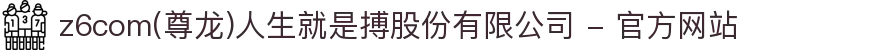 z6com(尊龙)人生就是搏股份有限公司 - 官方网站"